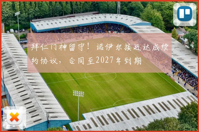 拜仁门神留守！诺伊尔接近达成续约协议，合同至2027年到期