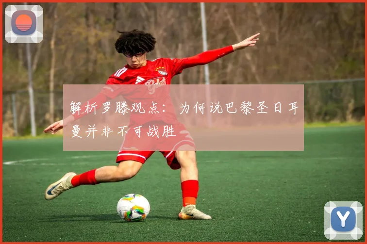 解析罗滕观点：为何说巴黎圣日耳曼并非不可战胜