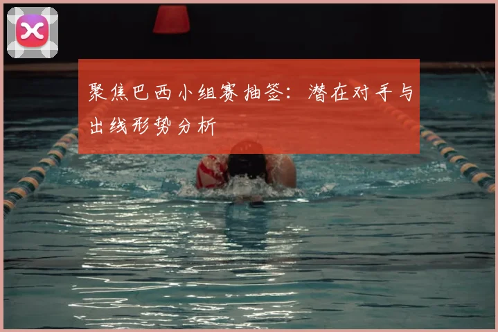 聚焦巴西小组赛抽签:潜在对手与出线形势分析