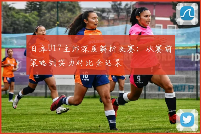 日本U17主帅深度解析决赛：从赛前策略到实力对比全记录