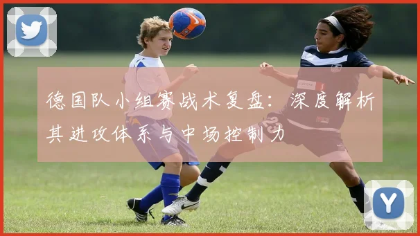 德国队小组赛战术复盘：深度解析其进攻体系与中场控制力