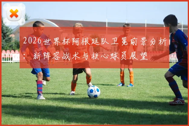 2026世界杯阿根廷队卫冕前景分析：新阵容战术与核心球员展望