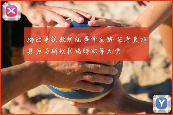 梅西争执教练组事件发酵 记者直指其为马斯切拉诺辞职导火索