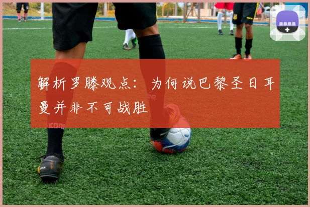 解析罗滕观点：为何说巴黎圣日耳曼并非不可战胜