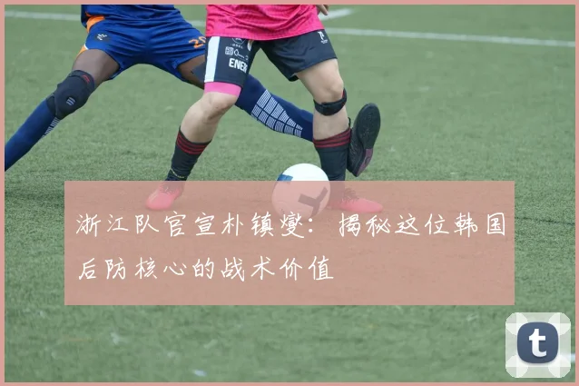 浙江队官宣朴镇燮:揭秘这位韩国后防核心的战术价值