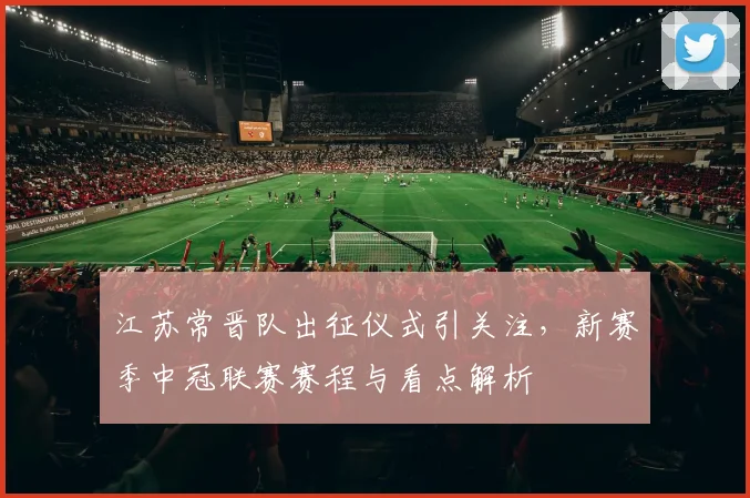 江苏常晋队出征仪式引关注，新赛季中冠联赛赛程与看点解析